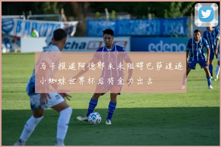 马卡报道阿德耶米未阻碍巴萨追逐小蜘蛛世界杯后将全力出击
