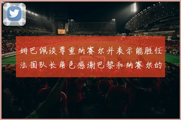 姆巴佩谈尊重纳赛尔并表示能胜任法国队长角色感谢巴黎和纳赛尔的支持