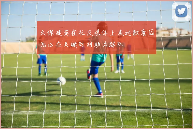 久保建英在社交媒体上表达歉意因无法在关键时刻助力球队
