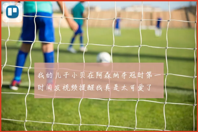 我的儿子小贝在阿森纳夺冠时第一时间发视频提醒我真是太可爱了