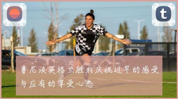 鲁尼谈英格兰胜利庆祝过早的感受与应有的享受心态