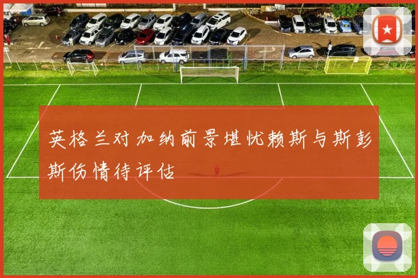 英格兰对加纳前景堪忧赖斯与斯彭斯伤情待评估