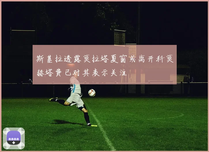 斯基拉透露莫拉塔夏窗或离开科莫赫塔费已对其表示关注