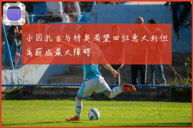 小因扎吉与特奥渴望回归意大利但高薪成最大障碍