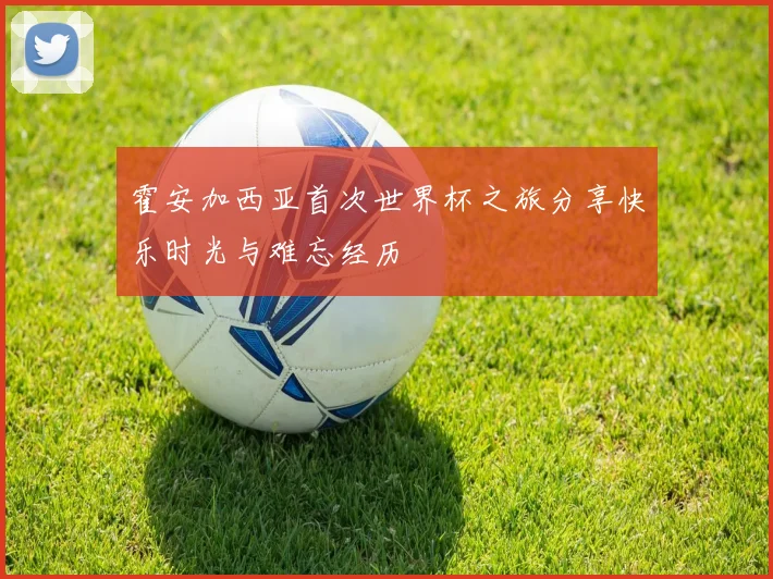 霍安加西亚首次世界杯之旅分享快乐时光与难忘经历