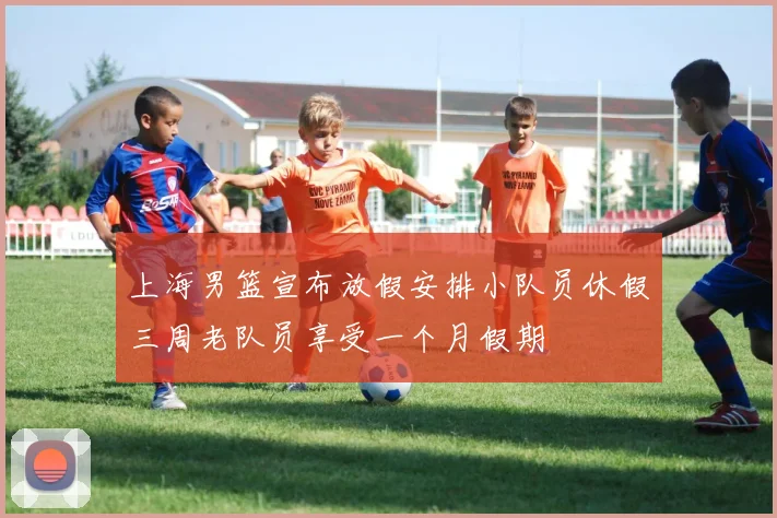 上海男篮宣布放假安排小队员休假三周老队员享受一个月假期