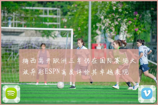 梅西离开欧洲三年仍在国际赛场大放异彩ESPN高度评价其卓越表现