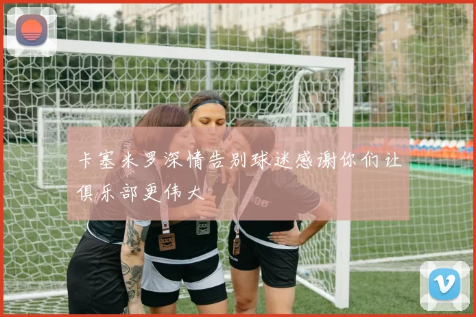 卡塞米罗深情告别球迷感谢你们让俱乐部更伟大