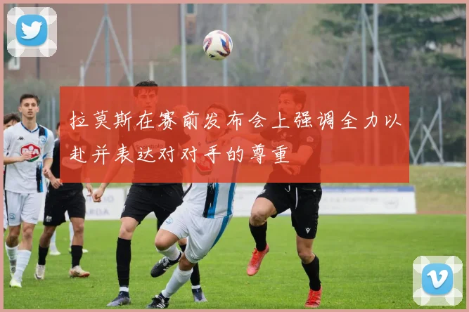 拉莫斯在赛前发布会上强调全力以赴并表达对对手的尊重