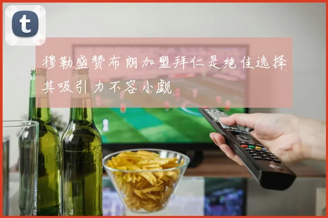 穆勒盛赞布朗加盟拜仁是绝佳选择其吸引力不容小觑