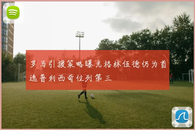 罗马引援策略曝光格林伍德仍为首选普利西奇位列第三