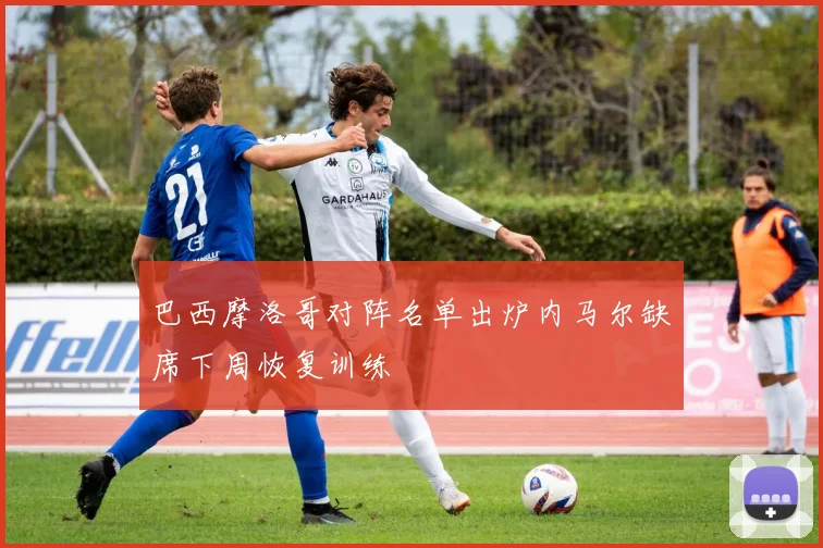 巴西摩洛哥对阵名单出炉内马尔缺席下周恢复训练