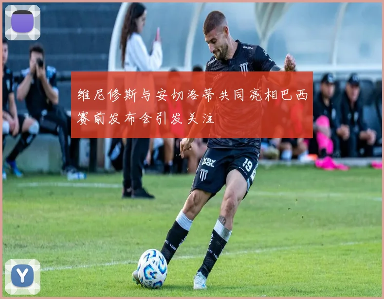 维尼修斯与安切洛蒂共同亮相巴西赛前发布会引发关注