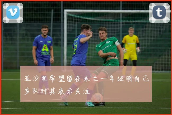 亚沙里希望留在米兰一年证明自己多队对其表示关注