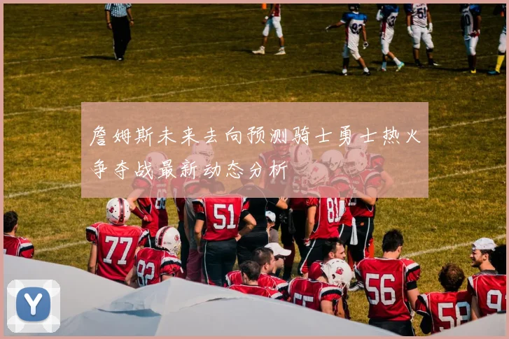 詹姆斯未来去向预测骑士勇士热火争夺战最新动态分析