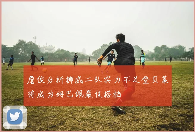 詹俊分析挪威二队实力不足登贝莱将成为姆巴佩最佳搭档