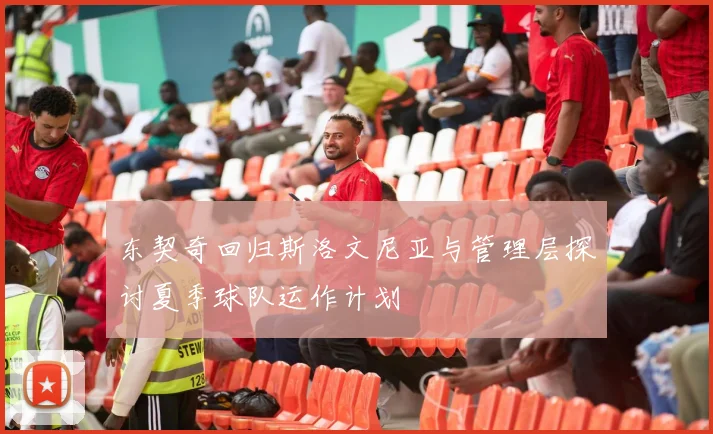 东契奇回归斯洛文尼亚与管理层探讨夏季球队运作计划