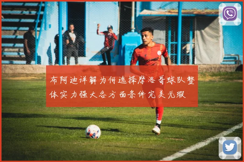 布阿迪详解为何选择摩洛哥球队整体实力强大各方面条件完美无瑕