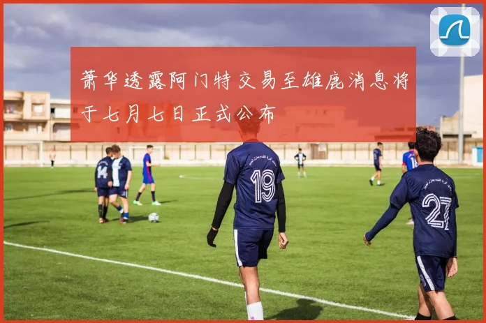 萧华透露阿门特交易至雄鹿消息将于七月七日正式公布