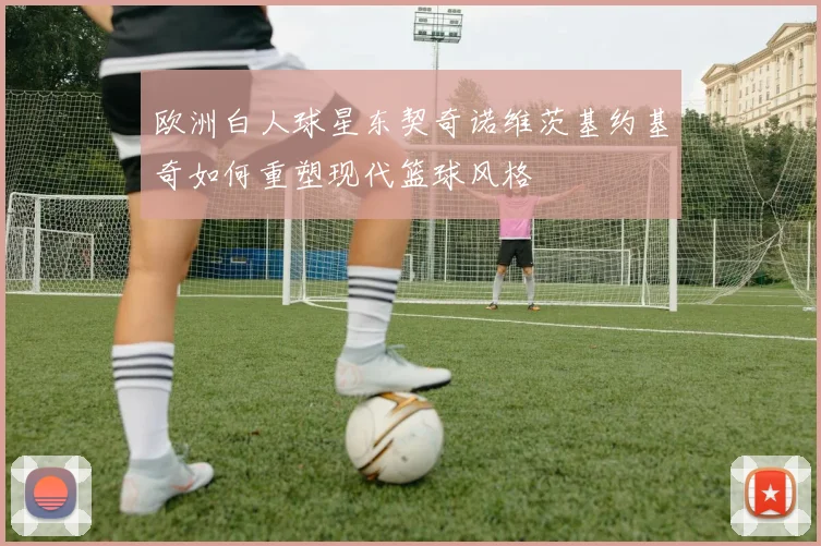 欧洲白人球星东契奇诺维茨基约基奇如何重塑现代篮球风格