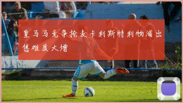 皇马马竞争抢麦卡利斯特利物浦出售难度大增