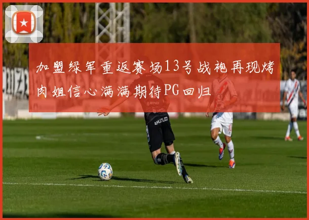 加盟绿军重返赛场13号战袍再现烤肉姐信心满满期待PG回归